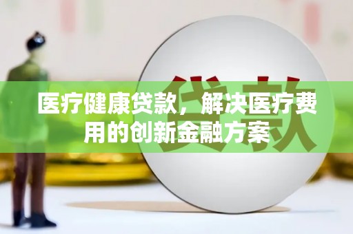 北门医疗健康贷款，解决医疗费用的创新金融方案